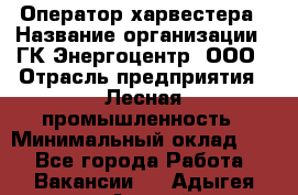 Оператор харвестера › Название организации ­ ГК Энергоцентр, ООО › Отрасль предприятия ­ Лесная промышленность › Минимальный оклад ­ 1 - Все города Работа » Вакансии   . Адыгея респ.,Адыгейск г.